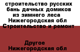 строительство русских бань,дачных домиков из зимнего леса - Нижегородская обл. Строительство и ремонт » Другое   . Нижегородская обл.